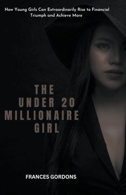 The Under 20 Millionaire Girl: How Young Girls Can Extraordinarily Rise to Financial Triumph and Achieve More - Gordons, Frances