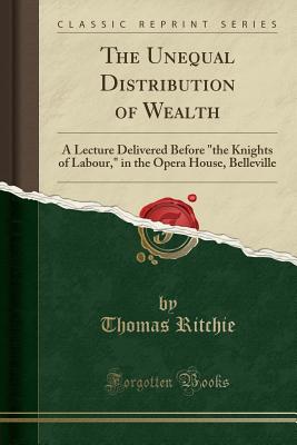 The Unequal Distribution of Wealth: A Lecture Delivered Before "the Knights of Labour," in the Opera House, Belleville (Classic Reprint) - Ritchie, Thomas