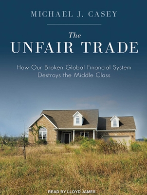 The Unfair Trade: How Our Broken Global Financial System Destroys the Middle Class - Casey, Michael J, and James, Lloyd (Narrator)