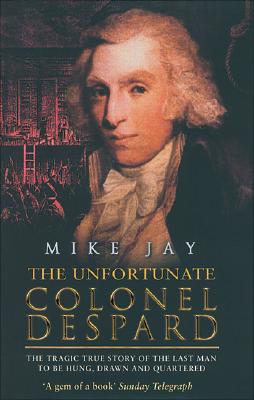 The Unfortunate Colonel Despard: The Tragic True Story of the Last Man Condemned to Be Hung, Drawn and Quartered - Jay, Mike