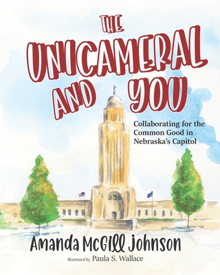 The Unicameral and You: Collaborating for the Common Good in Nebraska's Capitol - Wallace, Paula S, and Johnson, Amanda McGill
