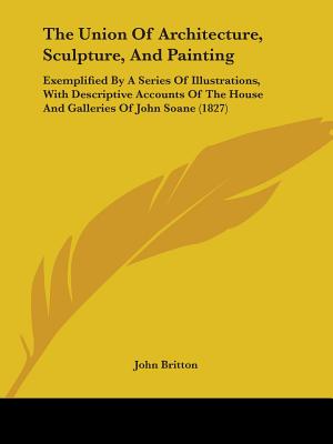 The Union Of Architecture, Sculpture, And Painting: Exemplified By A Series Of Illustrations, With Descriptive Accounts Of The House And Galleries Of John Soane (1827) - Britton, John