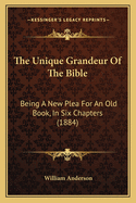 The Unique Grandeur Of The Bible: Being A New Plea For An Old Book, In Six Chapters (1884)