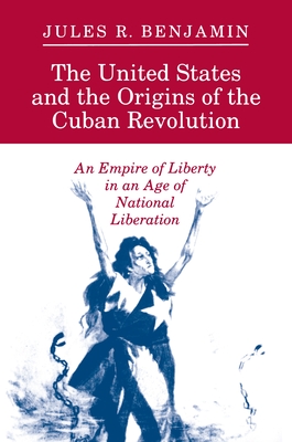 The United States and the Origins of the Cuban Revolution: An Empire of Liberty in an Age of National Liberation - Benjamin, Jules R