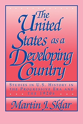 The United States as a Developing Country: Studies in U.S. History in the Progressive Era and the 1920s - Sklar, Martin J