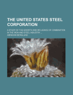 The United States Steel Corporation: A Study of the Growth and Influence of Combination in the Iron and Steel Industry