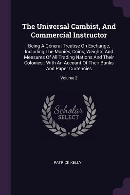 The Universal Cambist, And Commercial Instructor: Being A General Treatise On Exchange, Including The Monies, Coins, Weights And Measures Of All Trading Nations And Their Colonies: With An Account Of Their Banks And Paper Currencies; Volume 2 - Kelly, Patrick, MD