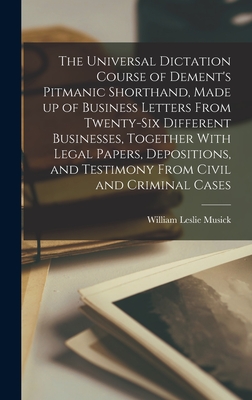 The Universal Dictation Course of Dement's Pitmanic Shorthand, Made up of Business Letters From Twenty-six Different Businesses, Together With Legal Papers, Depositions, and Testimony From Civil and Criminal Cases - Musick, William Leslie