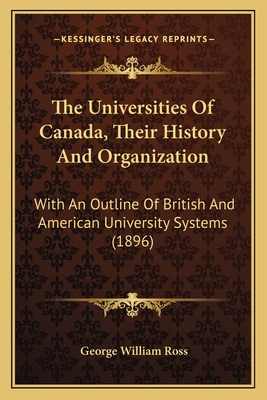 The Universities Of Canada, Their History And Organization: With An Outline Of British And American University Systems (1896) - Ross, George William, Sir