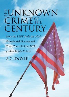 The Unknown Crime of the Century: How the LEFT Stole the 2020 Presidential Election and Took Control of the USA (While It Still Exists) - Doyle, A C