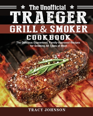 The Unofficial Traeger Grill & Smoker Cookbook: The Delicious Guaranteed, Family-Approved Recipes for Smoking All Types of Meat - Johnson, Tracy