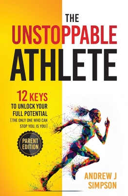 The Unstoppable Athlete (Parent Edition): 12 Keys To Unlock Your Full Potential: Mindset, Confidence, & Peak Performance Habits for Teen and College Athletes Who Play Sports - Simpson, Andrew