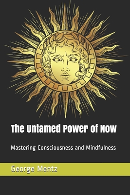 The Untamed Power of Now: Mastering Consciousness and Mindfulness - Mentz, George