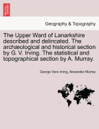 The Upper Ward of Lanarkshire Described and Delincated. the Archaeological and Historical Section by G. V. Irving. the Statistical and Topographical Section by A. Murray.