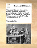 The Use And Extent Of Reason In Matters Of Religion: A Sermon Preached Before The University Of Oxford, At St. Mary's, On Tuesday In Whitsun-week, June 8. 1756. By Thomas Griffith M.a.