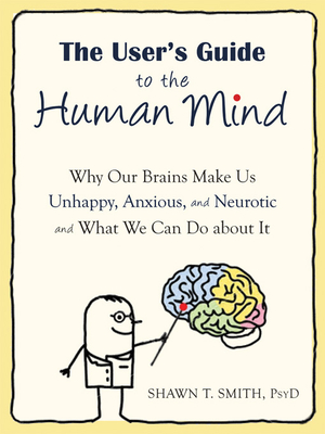 The User's Guide to the Human Mind: Why Our Brains Make Us Unhappy, Anxious, and Neurotic and What We Can Do about It - Smith, Shawn T, Psyd