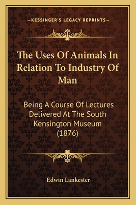 The Uses of Animals in Relation to Industry of Man: Being a Course of Lectures Delivered at the South Kensington Museum (1876) - Lankester, Edwin