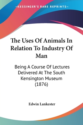 The Uses Of Animals In Relation To Industry Of Man: Being A Course Of Lectures Delivered At The South Kensington Museum (1876) - Lankester, Edwin