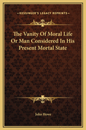 The Vanity of Moral Life or Man Considered in His Present Mortal State