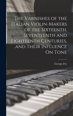 The Varnishes of the Italian Violin-Makers of the Sixteenth, Seventeenth and Eighteenth Centuries, and Their Influence On Tone - Fry, George