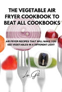 The Vegetable Air Fryer Cookbook to Beat All Cookbooks: Air Fryer Recipes That Will Make You See Vegetables in a Different Light