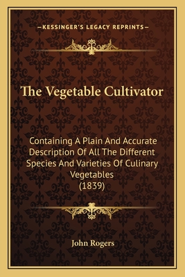 The Vegetable Cultivator: Containing A Plain And Accurate Description Of All The Different Species And Varieties Of Culinary Vegetables (1839) - Rogers, John