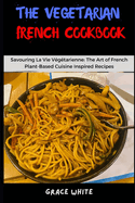 The Vegetarian French Cookbook: Savoring La Vie Vegetarienne: Learn the Art of French Plant based Cooking with Tons of Recipes.