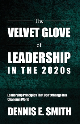 The Velvet Glove of Leadership in the 2020s: Leadership Principles That Don't Change in a Changing World - Smith, Dennis E