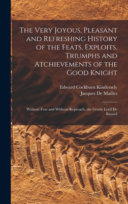 The Very Joyous, Pleasant and Refreshing History of the Feats, Exploits, Triumphs and Atchievements of the Good Knight: Without Fear and Without Reproach, the Gentle Lord De Bayard - De Mailles, Jacques, and Kindersely, Edward Cockburn