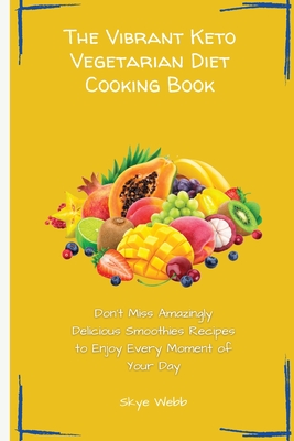 The Vibrant Keto Vegetarian Diet Cooking Book: Don't Miss Amazingly Delicious Smoothies Recipes to Enjoy Every Moment of Your Day - Webb, Skye