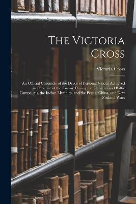 The Victoria Cross: An Official Chronicle of the Deeds of Personal Valour Achieved in Presence of the Enemy During the Crimean and Baltic Campaigns, the Indian Mutinies, and the Persia, China, and New Zealand Wars - Cross, Victoria