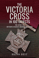 The Victoria Cross in 100 Objects: The Story of the Britain's Highest Award For Valour