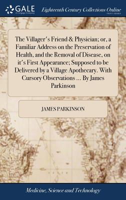 The Villager's Friend & Physician; or, a Familiar Address on the Preservation of Health, and the Removal of Disease, on it's First Appearance; Supposed to be Delivered by a Village Apothecary. With Cursory Observations ... By James Parkinson - Parkinson, James