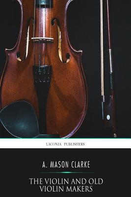 The Violin and Old Violin Makers: Being a Historical and Biographical Account of the Violin with Facsimiles of Labels of the Old Makers - Clarke, A Mason