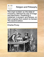 The Virgin in Eden: Or, the State of Innocency. Deliver'd by Way of Image and Description. Presenting a Nobleman, a Student, and Heiress, on Their Progress from Sodom to Canaan. with the Parable of the Shepherd, Zachariah, and Mary ... to Which Are...