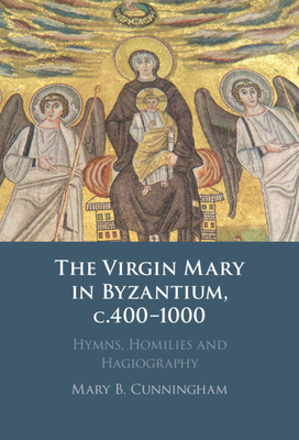 The Virgin Mary in Byzantium, c.400-1000: Hymns, Homilies and Hagiography - Cunningham, Mary B.