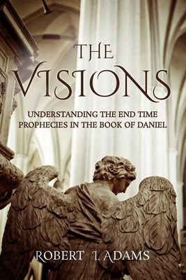 The Visions: Understanding the End Time Prophecies in the Book of Daniel - Adams, Robert I