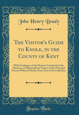 The Visitor's Guide to Knole, in the County of Kent: With Catalogues of the Pictures Contained in the Mansion, and Biographical Notices of the Principal Persons Whose Portraits Form Part of the Collection (Classic Reprint) - Brady, John Henry