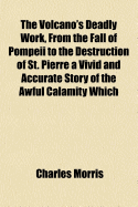 The Volcano's Deadly Work, from the Fall of Pompeii to the Destruction of St. Pierre ... a Vivid and Accurate Story of the Awful Calamity Which Visited the Islands of Martinique and St. Vincent, May 8, 1902, as Told by Eye-Witnesses and by Our Special Rep