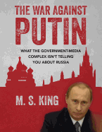 The War Against Putin: What the Government-Media Complex Isn't Telling You About Russia - King, M S