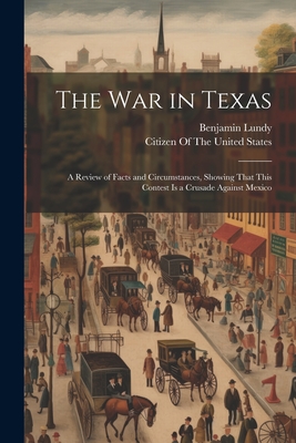 The War in Texas: A Review of Facts and Circumstances, Showing That This Contest Is a Crusade Against Mexico - Lundy, Benjamin, and Citizen of the United States (Creator)