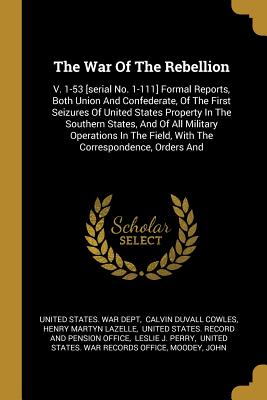 The War Of The Rebellion: V. 1-53 [serial No. 1-111] Formal Reports, Both Union And Confederate, Of The First Seizures Of United States Property In The Southern States, And Of All Military Operations In The Field, With The Correspondence, Orders And - United States War Dept (Creator), and Calvin Duvall Cowles (Creator), and Henry Martyn Lazelle (Creator)