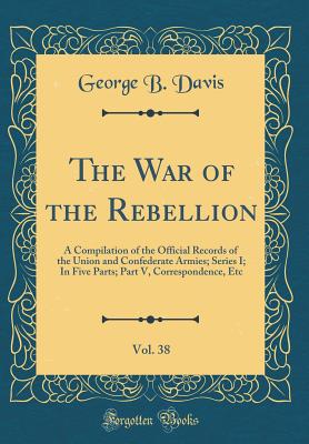 The War of the Rebellion, Vol. 38: A Compilation of the Official Records of the Union and Confederate Armies; Series I; In Five Parts; Part V, Correspondence, Etc (Classic Reprint) - Davis, George B