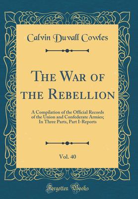 The War of the Rebellion, Vol. 40: A Compilation of the Official Records of the Union and Confederate Armies; In Three Parts, Part I-Reports (Classic Reprint) - Cowles, Calvin Duvall