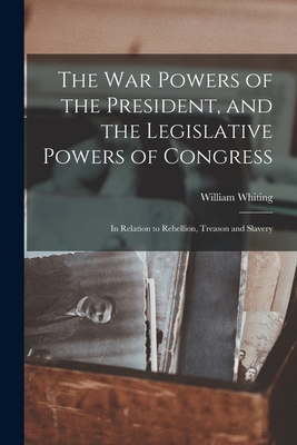 The War Powers of the President, and the Legislative Powers of Congress: in Relation to Rebellion, Treason and Slavery - Whiting, William 1813-1873