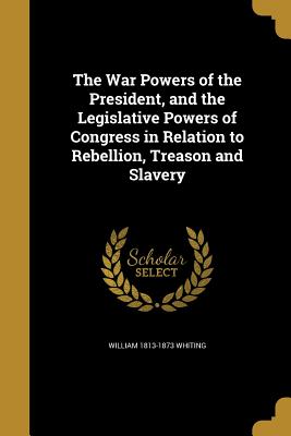 The War Powers of the President, and the Legislative Powers of Congress in Relation to Rebellion, Treason and Slavery - Whiting, William 1813-1873