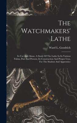 The Watchmakers' Lathe: Its Use And Abuse. A Study Of The Lathe In Its Various Forms, Past And Present, Its Construction And Proper Uses. For The Student And Apprentice - Goodrich, Ward L