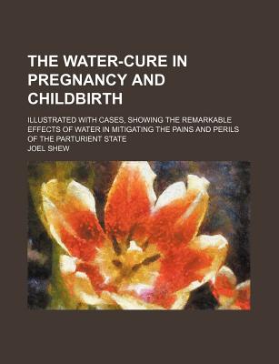 The Water-Cure in Pregnancy and Childbirth: Illustrated with Cases, Showing the Remarkable Effects of Water in Mitigating the Pains and Perils of the Parturient State - Shew, Joel