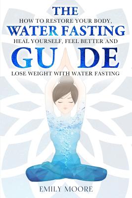 The Water Fasting Guide: How to Restore Your Body, Heal Yourself, Feel Better and Lose Weight with Water Fasting - Moore, Emily
