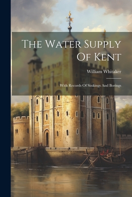 The Water Supply Of Kent: With Records Of Sinkings And Borings - Whitaker, William